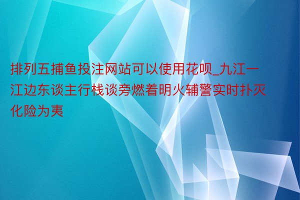 排列五捕鱼投注网站可以使用花呗_九江一江边东谈主行栈谈旁燃着明火辅警实时扑灭化险为夷