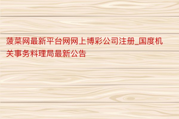 菠菜网最新平台网网上博彩公司注册_国度机关事务料理局最新公告
