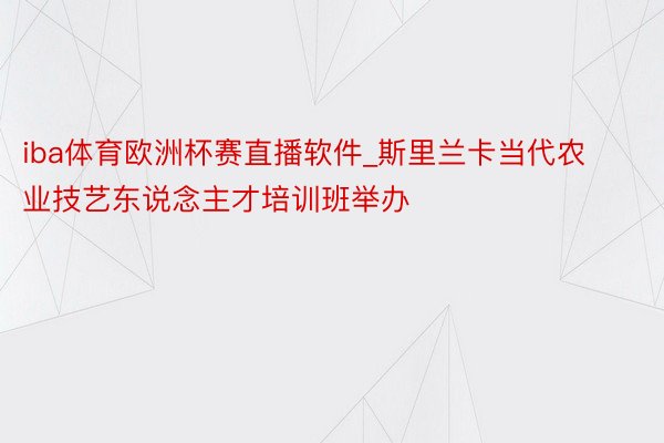 iba体育欧洲杯赛直播软件_斯里兰卡当代农业技艺东说念主才培训班举办